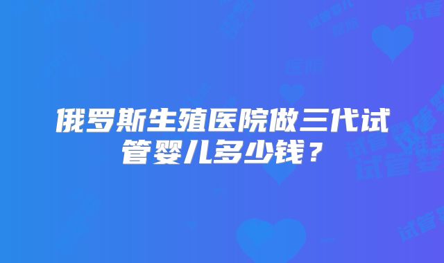 俄罗斯生殖医院做三代试管婴儿多少钱？