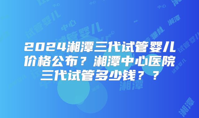 2024湘潭三代试管婴儿价格公布？湘潭中心医院三代试管多少钱？？