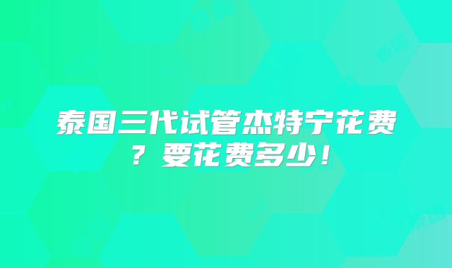 泰国三代试管杰特宁花费?要花费多少!