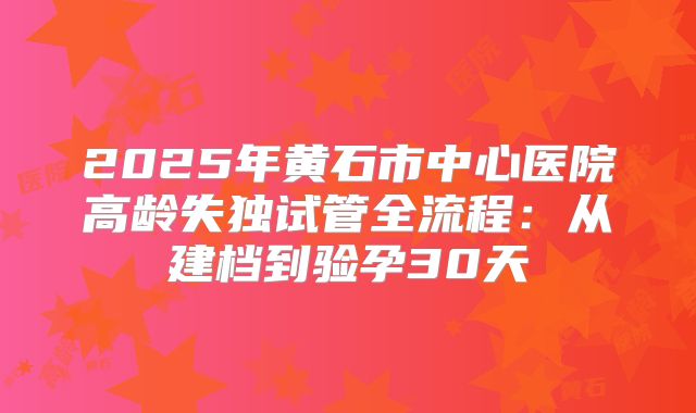 2025年黄石市中心医院高龄失独试管全流程：从建档到验孕30天