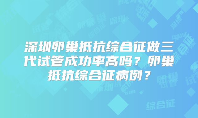 深圳卵巢抵抗综合征做三代试管成功率高吗？卵巢抵抗综合征病例？