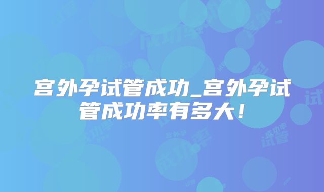 宫外孕试管成功_宫外孕试管成功率有多大!