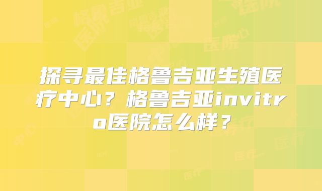 探寻最佳格鲁吉亚生殖医疗中心？格鲁吉亚invitro医院怎么样？