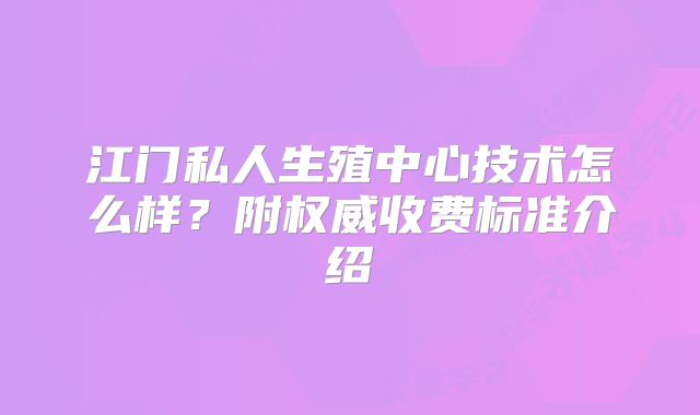 江门私人生殖中心技术怎么样？附权威收费标准介绍