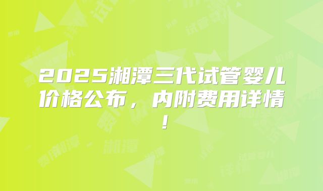 2025湘潭三代试管婴儿价格公布，内附费用详情！