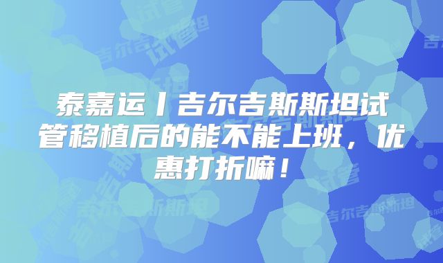 泰嘉运丨吉尔吉斯斯坦试管移植后的能不能上班，优惠打折嘛！