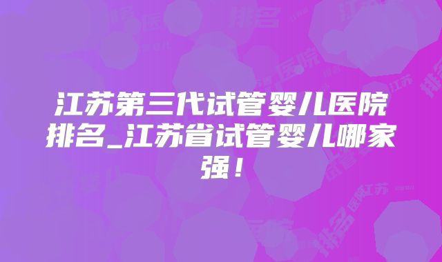 江苏第三代试管婴儿医院排名_江苏省试管婴儿哪家强！