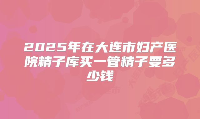 2025年在大连市妇产医院精子库买一管精子要多少钱