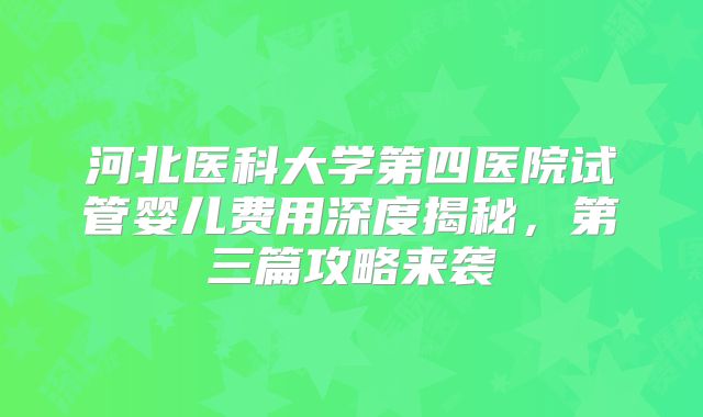 河北医科大学第四医院试管婴儿费用深度揭秘，第三篇攻略来袭