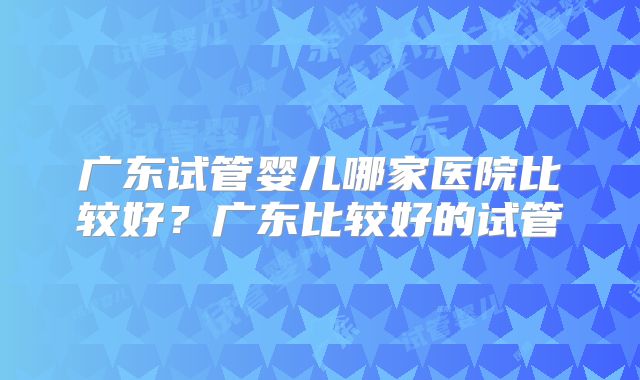 广东试管婴儿哪家医院比较好？广东比较好的试管