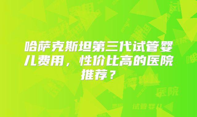 哈萨克斯坦第三代试管婴儿费用，性价比高的医院推荐？