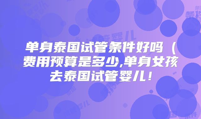 单身泰国试管条件好吗(费用预算是多少,单身女孩去泰国试管婴儿!