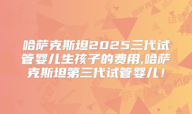 哈萨克斯坦2025三代试管婴儿生孩子的费用,哈萨克斯坦第三代试管婴儿!