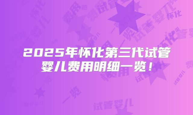 2025年怀化第三代试管婴儿费用明细一览！