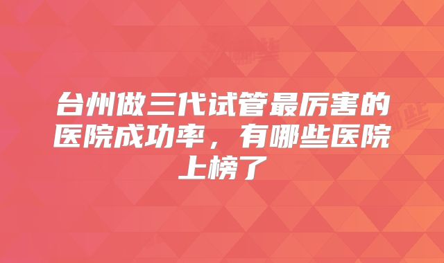台州做三代试管最厉害的医院成功率，有哪些医院上榜了