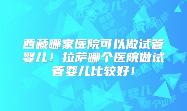 西藏哪家医院可以做试管婴儿！拉萨哪个医院做试管婴儿比较好！