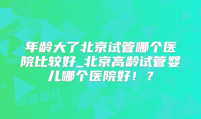 年龄大了北京试管哪个医院比较好_北京高龄试管婴儿哪个医院好！？