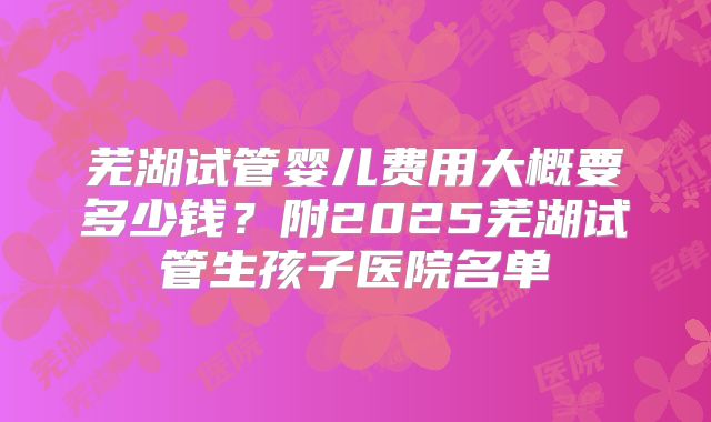 芜湖试管婴儿费用大概要多少钱?附2025芜湖试管生孩子医院名单