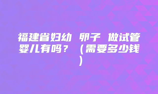 福建省妇幼 卵子 做试管婴儿有吗？（需要多少钱）