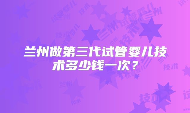兰州做第三代试管婴儿技术多少钱一次?