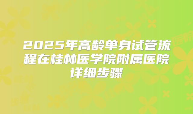 2025年高龄单身试管流程在桂林医学院附属医院详细步骤