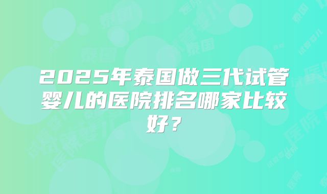 2025年泰国做三代试管婴儿的医院排名哪家比较好?