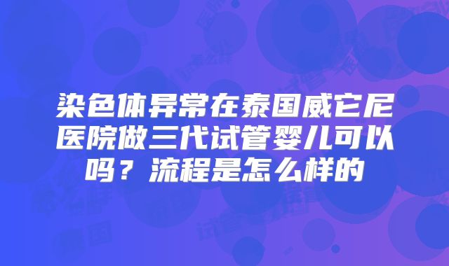 染色体异常在泰国威它尼医院做三代试管婴儿可以吗？流程是怎么样的