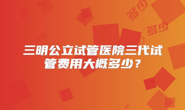 三明公立试管医院三代试管费用大概多少？