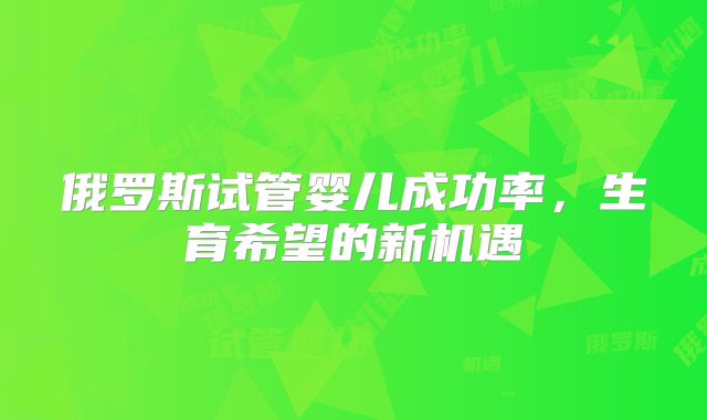 俄罗斯试管婴儿成功率，生育希望的新机遇