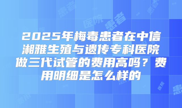 2025年梅毒患者在中信湘雅生殖与遗传专科医院做三代试管的费用高吗？费用明细是怎么样的