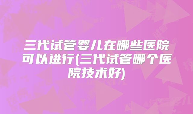 三代试管婴儿在哪些医院可以进行(三代试管哪个医院技术好)