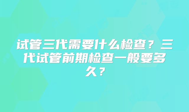 试管三代需要什么检查？三代试管前期检查一般要多久？