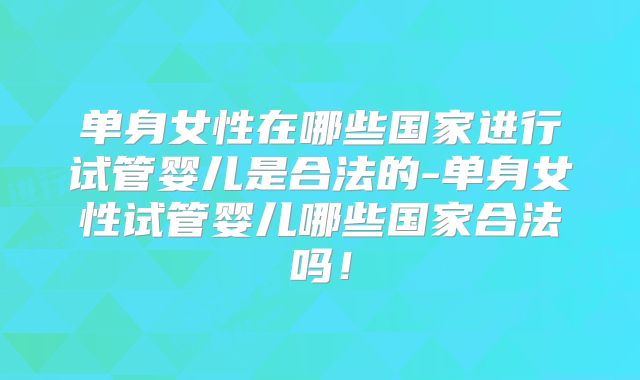 单身女性在哪些国家进行试管婴儿是合法的-单身女性试管婴儿哪些国家合法吗!