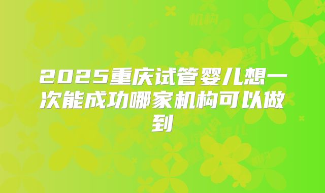 2025重庆试管婴儿想一次能成功哪家机构可以做到