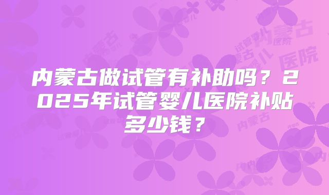 内蒙古做试管有补助吗?2025年试管婴儿医院补贴多少钱?