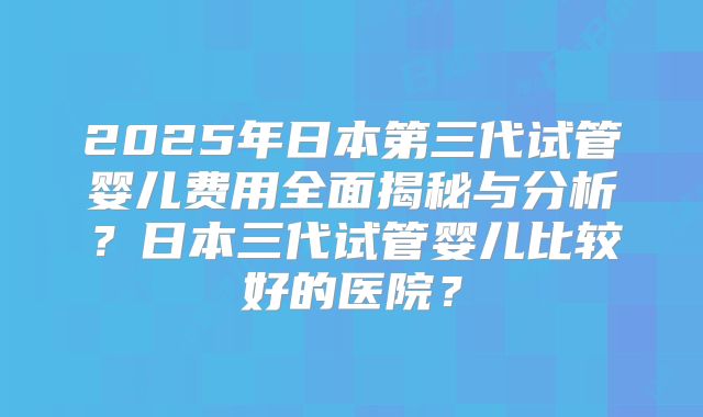 2025年日本第三代试管婴儿费用全面揭秘与分析？日本三代试管婴儿比较好的医院？