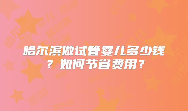 哈尔滨做试管婴儿多少钱？如何节省费用？
