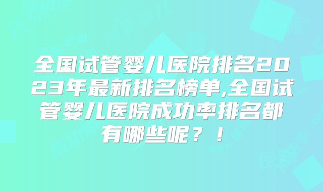 全国试管婴儿医院排名2023年最新排名榜单,全国试管婴儿医院成功率排名都有哪些呢？！