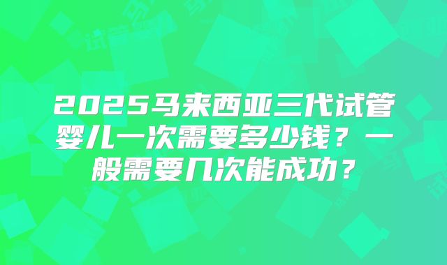2025马来西亚三代试管婴儿一次需要多少钱?一般需要几次能成功?