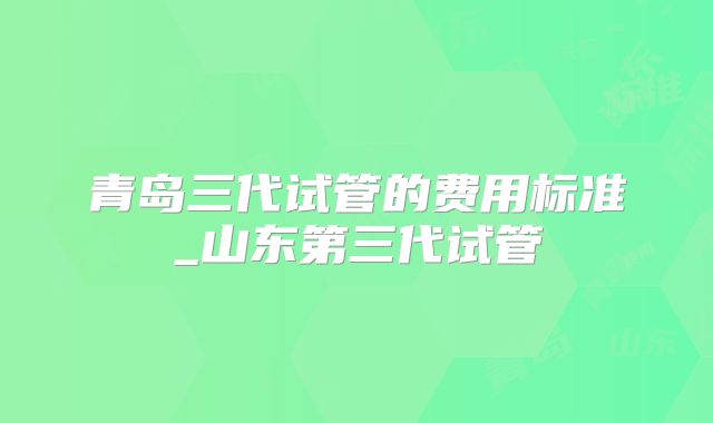 青岛三代试管的费用标准_山东第三代试管