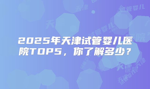 2025年天津试管婴儿医院TOP5，你了解多少？
