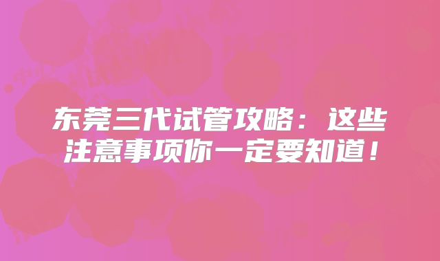 东莞三代试管攻略:这些注意事项你一定要知道!