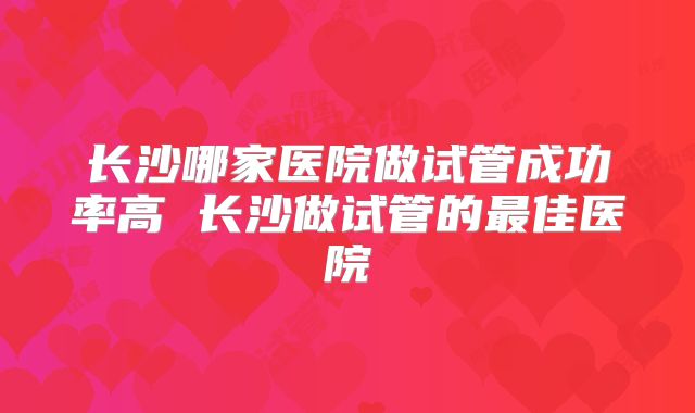 长沙哪家医院做试管成功率高 长沙做试管的最佳医院
