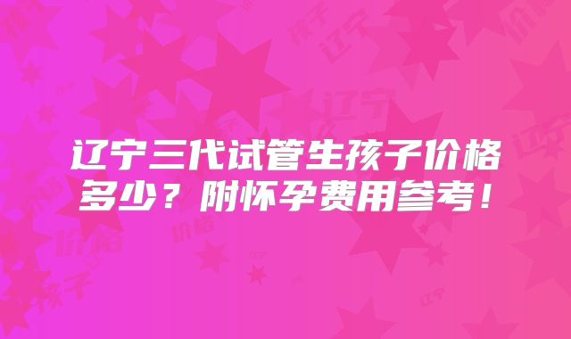 辽宁三代试管生孩子价格多少？附怀孕费用参考！