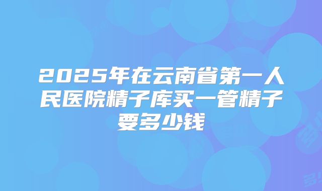 2025年在云南省第一人民医院精子库买一管精子要多少钱