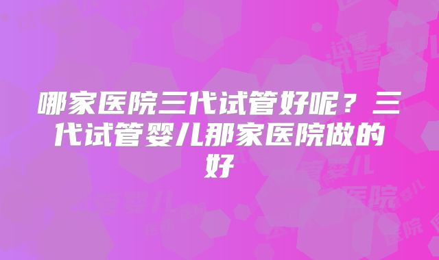 哪家医院三代试管好呢？三代试管婴儿那家医院做的好