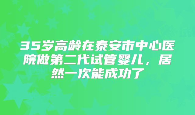 35岁高龄在泰安市中心医院做第二代试管婴儿，居然一次能成功了