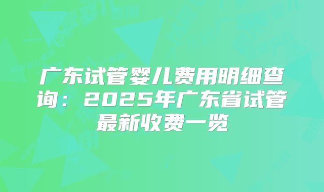 广东试管婴儿费用明细查询：2025年广东省试管最新收费一览