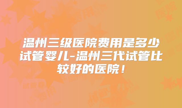 温州三级医院费用是多少试管婴儿-温州三代试管比较好的医院！
