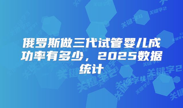 俄罗斯做三代试管婴儿成功率有多少，2025数据统计